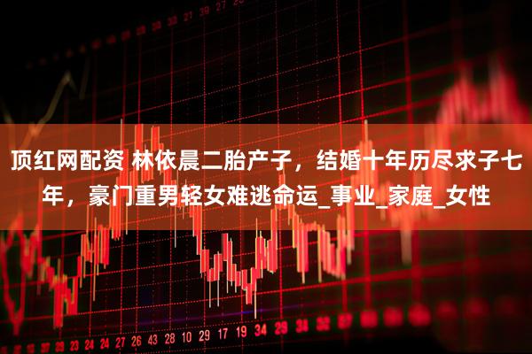 顶红网配资 林依晨二胎产子，结婚十年历尽求子七年，豪门重男轻女难逃命运_事业_家庭_女性