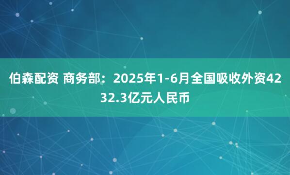 伯森配资 商务部：2025年1-6月全国吸收外资4232.3亿元人民币