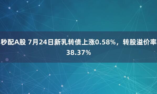 秒配A股 7月24日新乳转债上涨0.58%，转股溢价率38.37%