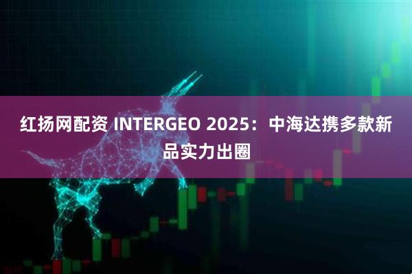 红扬网配资 INTERGEO 2025：中海达携多款新品实力出圈