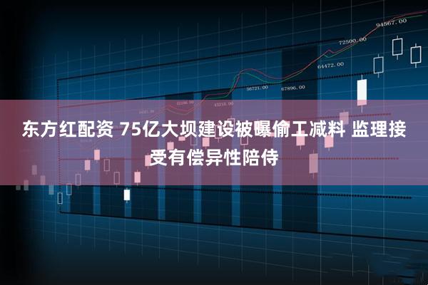 东方红配资 75亿大坝建设被曝偷工减料 监理接受有偿异性陪侍