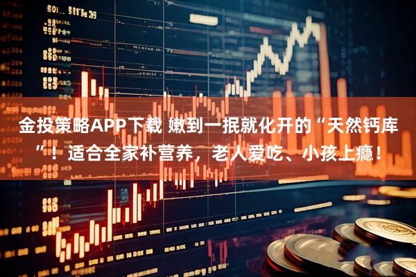 金投策略APP下载 嫩到一抿就化开的“天然钙库”！适合全家补营养，老人爱吃、小孩上瘾！
