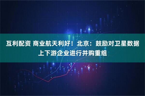 互利配资 商业航天利好！北京：鼓励对卫星数据上下游企业进行并购重组